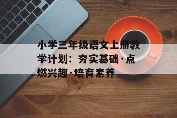 小学三年级语文上册教学计划：夯实基础·点燃兴趣·培育素养-第1张图片-