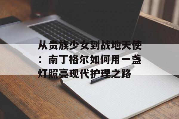 从贵族少女到战地天使：南丁格尔如何用一盏灯照亮现代护理之路-第1张图片-