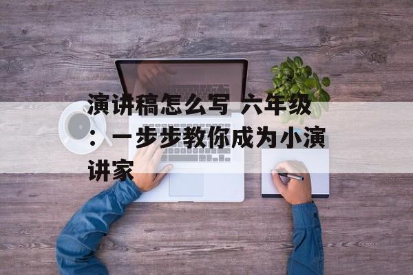 演讲稿怎么写 六年级：一步步教你成为小演讲家-第1张图片-