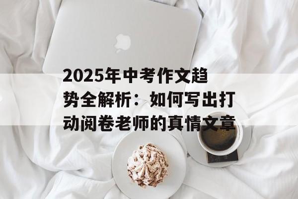 2025年中考作文趋势全解析：如何写出打动阅卷老师的真情文章-第1张图片-