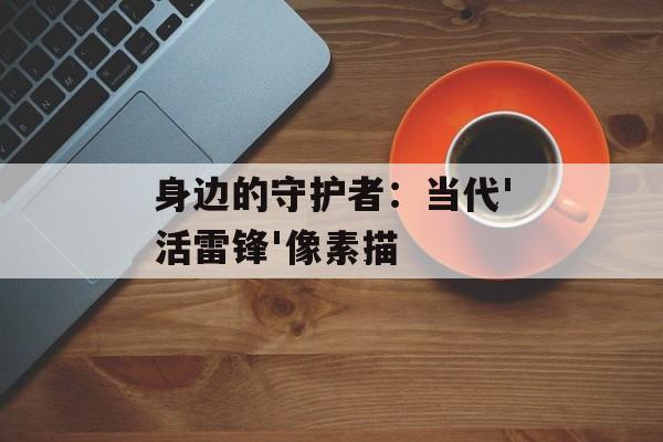 身边的守护者:当代'活雷锋'像素描-第1张图片- 身边的守护者:当代'活雷锋'像素描-第1张图片-