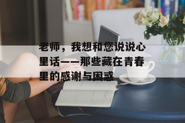 老师,我想和您说说心里话——那些藏在青春里的感谢与困惑-第1张图片- 老师,我想和您说说心里话——那些藏在青春里的感谢与困惑-第1张图片-