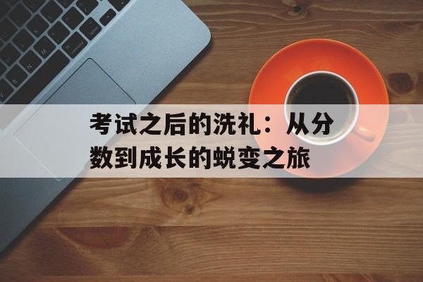 考试之后的洗礼：从分数到成长的蜕变之旅-第1张图片-