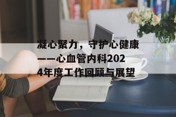 凝心聚力,守护心健康——心血管内科2024年度工作回顾与展望-第1张图片- 凝心聚力,守护心健康——心血管内科2024年度工作回顾与展望-第1张图片-