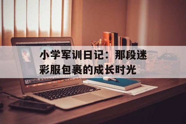 小学军训日记：那段迷彩服包裹的成长时光-第1张图片-