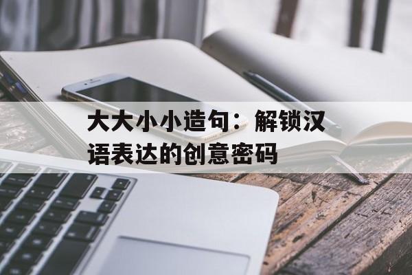 大大小小造句：解锁汉语表达的创意密码-第1张图片-