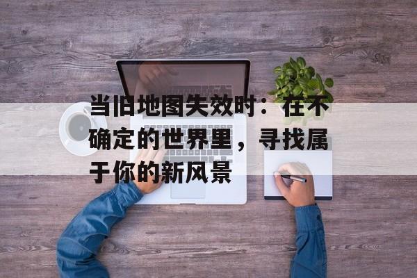 当旧地图失效时:在不确定的世界里,寻找属于你的新风景-第1张图片- 当旧地图失效时:在不确定的世界里,寻找属于你的新风景-第1张图片-
