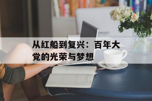 从红船到复兴:百年大党的光荣与梦想-第1张图片- 从红船到复兴:百年大党的光荣与梦想-第1张图片-