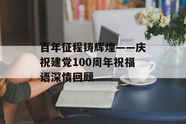 百年征程铸辉煌——庆祝建党100周年祝福语深情回顾-第1张图片- 百年征程铸辉煌——庆祝建党100周年祝福语深情回顾-第1张图片-