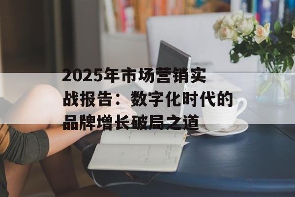 2025年市场营销实战报告：数字化时代的品牌增长破局之道-第1张图片-