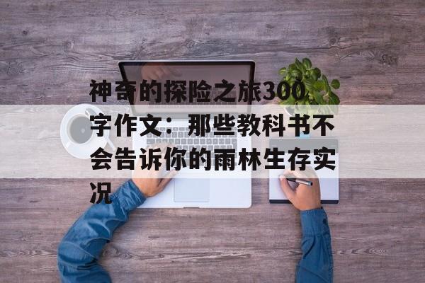 神奇的探险之旅300字作文:那些教科书不会告诉你的雨林生存实况-第1张图片- 神奇的探险之旅300字作文:那些教科书不会告诉你的雨林生存实况-第1张图片-
