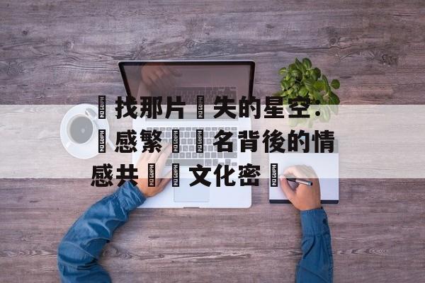 尋找那片遺失的星空：傷感繁體網名背後的情感共鳴與文化密碼-第1张图片-