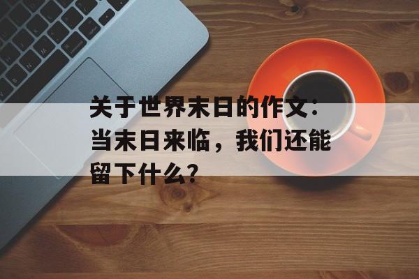 关于世界末日的作文：当末日来临，我们还能留下什么？-第1张图片-