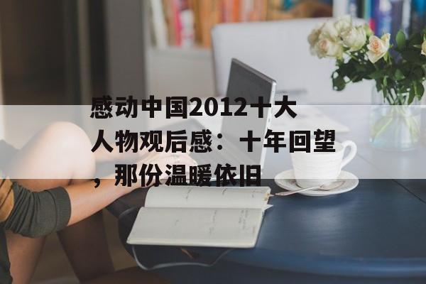 感动中国2012十大人物观后感：十年回望，那份温暖依旧-第1张图片-
