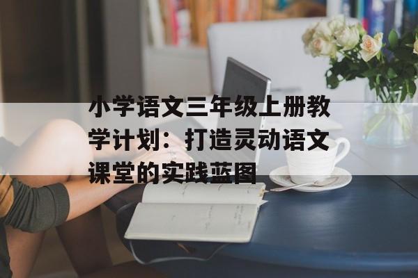 小学语文三年级上册教学计划：打造灵动语文课堂的实践蓝图-第1张图片-