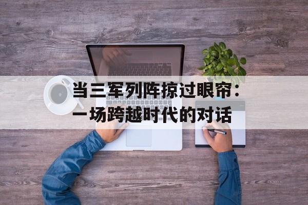 当三军列阵掠过眼帘：一场跨越时代的对话-第1张图片-
