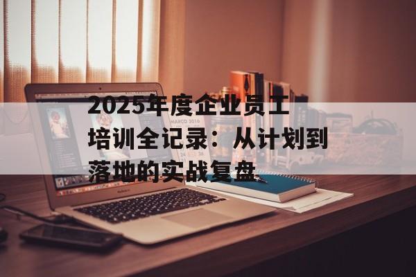 2025年度企业员工培训全记录:从计划到落地的实战复盘-第1张图片- 2025年度企业员工培训全记录:从计划到落地的实战复盘-第1张图片-