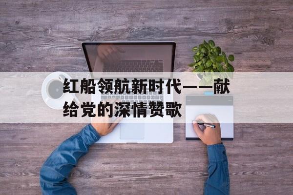 红船领航新时代——献给党的深情赞歌-第1张图片-