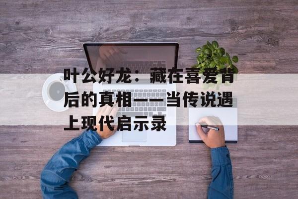叶公好龙:藏在喜爱背后的真相——当传说遇上现代启示录-第1张图片- 叶公好龙:藏在喜爱背后的真相——当传说遇上现代启示录-第1张图片-