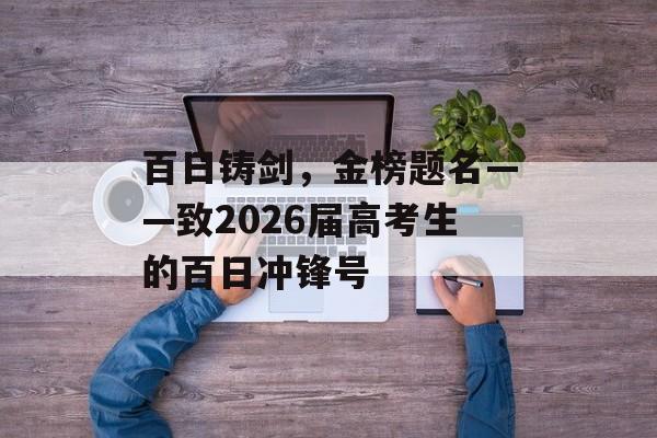 百日铸剑，金榜题名——致2026届高考生的百日冲锋号-第1张图片-