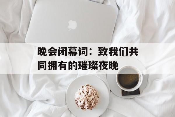 晚会闭幕词:致我们共同拥有的璀璨夜晚-第1张图片- 晚会闭幕词:致我们共同拥有的璀璨夜晚-第1张图片-