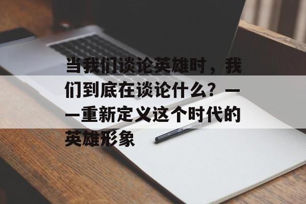 当我们谈论英雄时,我们到底在谈论什么?——重新定义这个时代的英雄形象-第1张图片- 当我们谈论英雄时,我们到底在谈论什么?——重新定义这个时代的英雄形象-第1张图片-