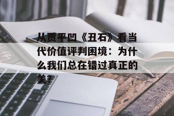 从贾平凹《丑石》看当代价值评判困境：为什么我们总在错过真正的美？-第1张图片-