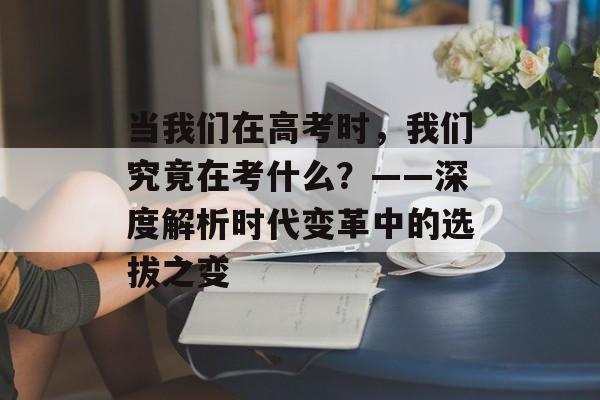 当我们在高考时，我们究竟在考什么？——深度解析时代变革中的选拔之变-第1张图片-