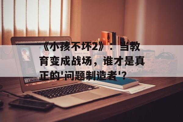 《小孩不坏2》:当教育变成战场,谁才是真正的'问题制造者'?-第1张图片- 《小孩不坏2》:当教育变成战场,谁才是真正的'问题制造者'?-第1张图片-