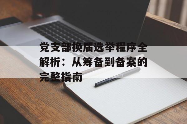 党支部换届选举程序全解析：从筹备到备案的完整指南-第1张图片-