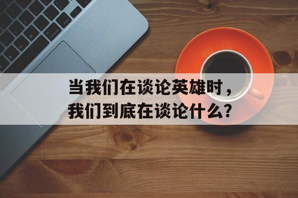 当我们在谈论英雄时，我们到底在谈论什么？-第1张图片-