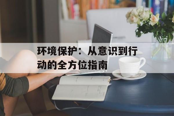环境保护：从意识到行动的全方位指南-第1张图片-