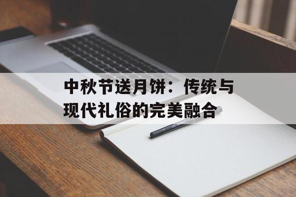 中秋节送月饼：传统与现代礼俗的完美融合-第1张图片-