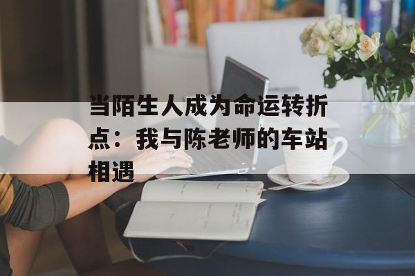 当陌生人成为命运转折点：我与陈老师的车站相遇-第1张图片-