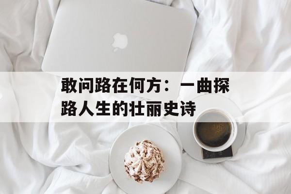 敢问路在何方：一曲探路人生的壮丽史诗-第1张图片-