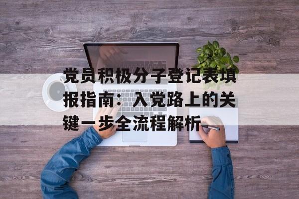 党员积极分子登记表填报指南：入党路上的关键一步全流程解析-第1张图片-