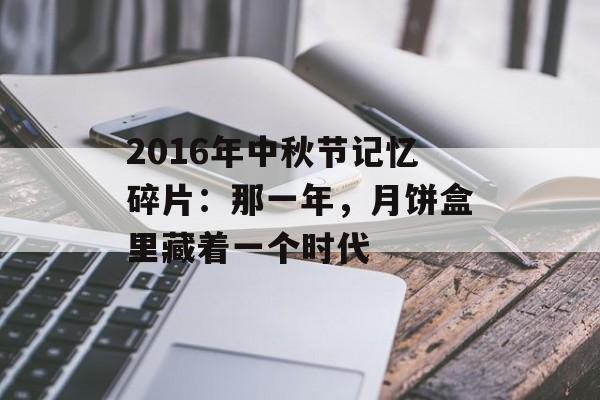 2016年中秋节记忆碎片:那一年,月饼盒里藏着一个时代-第1张图片- 2016年中秋节记忆碎片:那一年,月饼盒里藏着一个时代-第1张图片-