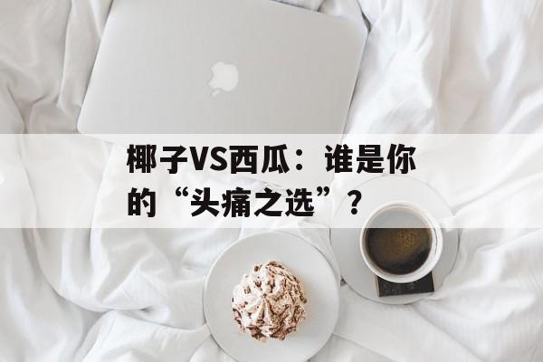 椰子VS西瓜:谁是你的“头痛之选”?-第1张图片- 椰子VS西瓜:谁是你的“头痛之选”?-第1张图片-