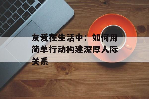友爱在生活中:如何用简单行动构建深厚人际关系-第1张图片- 友爱在生活中:如何用简单行动构建深厚人际关系-第1张图片-