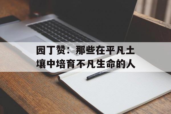 园丁赞:那些在平凡土壤中培育不凡生命的人-第1张图片- 园丁赞:那些在平凡土壤中培育不凡生命的人-第1张图片-