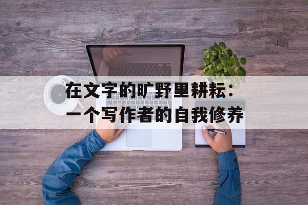 在文字的旷野里耕耘：一个写作者的自我修养-第1张图片-