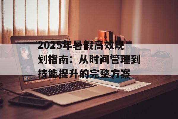 2025年暑假高效规划指南：从时间管理到技能提升的完整方案-第1张图片-