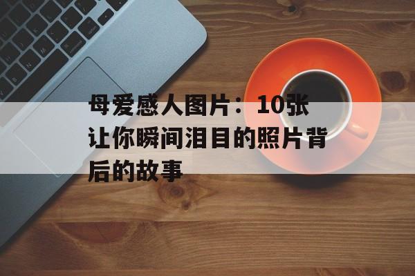 母爱感人图片：10张让你瞬间泪目的照片背后的故事-第1张图片-