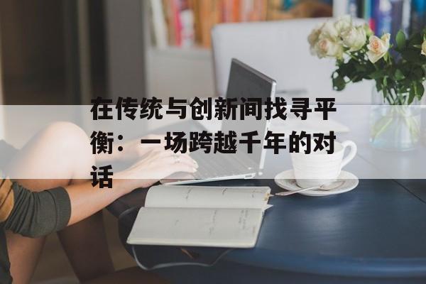 在传统与创新间找寻平衡：一场跨越千年的对话-第1张图片-