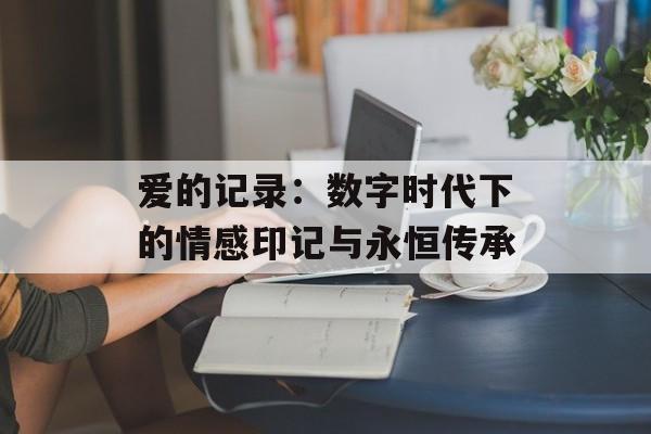 爱的记录：数字时代下的情感印记与永恒传承-第1张图片-