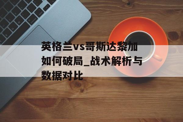 英格兰vs哥斯达黎加如何破局_战术解析与数据对比-第1张图片-