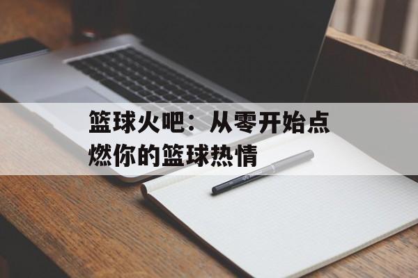 篮球火吧:从零开始点燃你的篮球热情-第1张图片- 篮球火吧:从零开始点燃你的篮球热情-第1张图片-