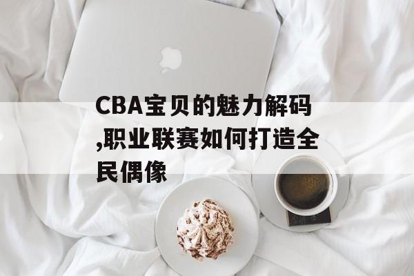 CBA宝贝的魅力解码,职业联赛如何打造全民偶像-第1张图片-