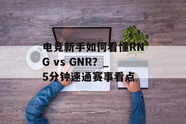 电竞新手如何看懂RNG vs GNR？_5分钟速通赛事看点-第1张图片-