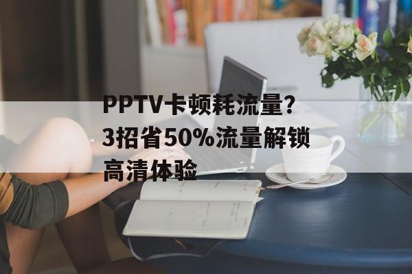 PPTV卡顿耗流量？3招省50%流量解锁高清体验-第1张图片-